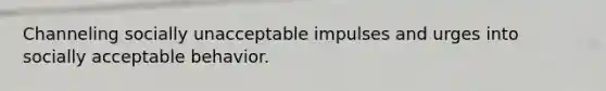 Channeling socially unacceptable impulses and urges into socially acceptable behavior.