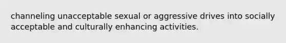 channeling unacceptable sexual or aggressive drives into socially acceptable and culturally enhancing activities.