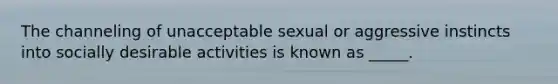 The channeling of unacceptable sexual or aggressive instincts into socially desirable activities is known as _____.