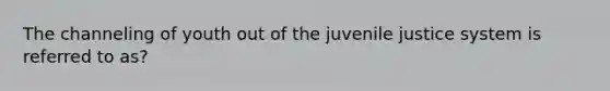 The channeling of youth out of the juvenile justice system is referred to as?