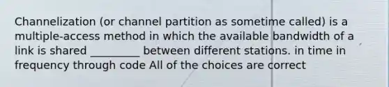 Channelization (or channel partition as sometime called) is a multiple-access method in which the available bandwidth of a link is shared _________ between different stations. in time in frequency through code All of the choices are correct