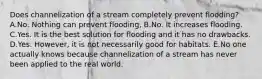 Does channelization of a stream completely prevent flooding? A.No. Nothing can prevent flooding, B.No. It increases flooding. C.Yes. It is the best solution for flooding and it has no drawbacks. D.Yes. However, it is not necessarily good for habitats. E.No one actually knows because channelization of a stream has never been applied to the real world.