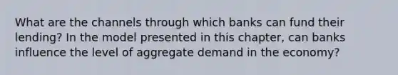 What are the channels through which banks can fund their lending? In the model presented in this chapter, can banks influence the level of aggregate demand in the economy?