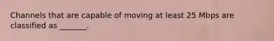 Channels that are capable of moving at least 25 Mbps are classified as _______.