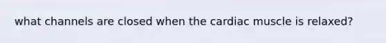 what channels are closed when the cardiac muscle is relaxed?