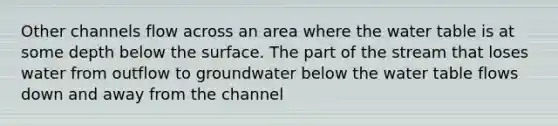 Other channels flow across an area where <a href='https://www.questionai.com/knowledge/kra6qgcwqy-the-water-table' class='anchor-knowledge'>the water table</a> is at some depth below the surface. The part of the stream that loses water from outflow to groundwater below the water table flows down and away from the channel