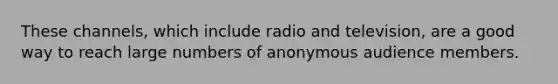 These channels, which include radio and television, are a good way to reach large numbers of anonymous audience members.