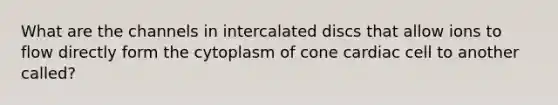 What are the channels in intercalated discs that allow ions to flow directly form the cytoplasm of cone cardiac cell to another called?