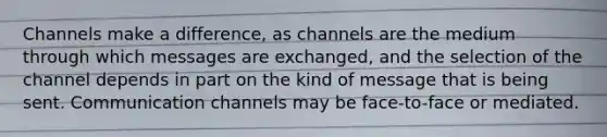 Channels make a difference, as channels are the medium through which messages are exchanged, and the selection of the channel depends in part on the kind of message that is being sent. Communication channels may be face-to-face or mediated.