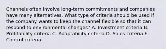 Channels often involve​ long-term commitments and companies have many alternatives. What type of criteria should be used if the company wants to keep the channel flexible so that it can respond to environmental​ changes? A. Investment criteria B. Profitability criteria C. Adaptability criteria D. Sales criteria E. Control criteria