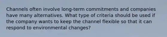 Channels often involve long-term commitments and companies have many alternatives. What type of criteria should be used if the company wants to keep the channel flexible so that it can respond to environmental changes?