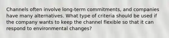 Channels often involve​ long-term commitments, and companies have many alternatives. What type of criteria should be used if the company wants to keep the channel flexible so that it can respond to environmental​ changes?