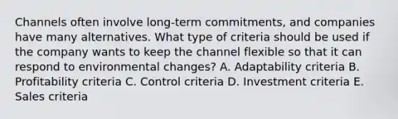 Channels often involve​ long-term commitments, and companies have many alternatives. What type of criteria should be used if the company wants to keep the channel flexible so that it can respond to environmental​ changes? A. Adaptability criteria B. Profitability criteria C. Control criteria D. Investment criteria E. Sales criteria