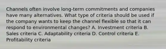 Channels often involve​ long-term commitments and companies have many alternatives. What type of criteria should be used if the company wants to keep the channel flexible so that it can respond to environmental​ changes? A. Investment criteria B. Sales criteria C. Adaptability criteria D. Control criteria E. Profitability criteria