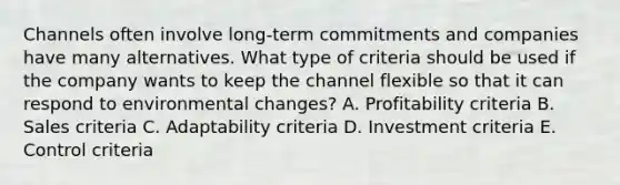 Channels often involve​ long-term commitments and companies have many alternatives. What type of criteria should be used if the company wants to keep the channel flexible so that it can respond to environmental​ changes? A. Profitability criteria B. Sales criteria C. Adaptability criteria D. Investment criteria E. Control criteria