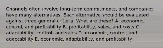 Channels often involve​ long-term commitments, and companies have many alternatives. Each alternative should be evaluated against three general criteria. What are​ these? A. economic, control, and profitability B. profitability, sales, and costs C. adaptability, control, and sales D. economic, control, and adaptability E. economic, adaptability, and profitability