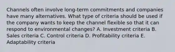 Channels often involve​ long-term commitments and companies have many alternatives. What type of criteria should be used if the company wants to keep the channel flexible so that it can respond to environmental​ changes? A. Investment criteria B. Sales criteria C. Control criteria D. Profitability criteria E. Adaptability criteria