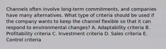 Channels often involve​ long-term commitments, and companies have many alternatives. What type of criteria should be used if the company wants to keep the channel flexible so that it can respond to environmental​ changes? A. Adaptability criteria B. Profitability criteria C. Investment criteria D. Sales criteria E. Control criteria