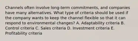 Channels often involve​ long-term commitments, and companies have many alternatives. What type of criteria should be used if the company wants to keep the channel flexible so that it can respond to environmental​ changes? A. Adaptability criteria B. Control criteria C. Sales criteria D. Investment criteria E. Profitability criteria