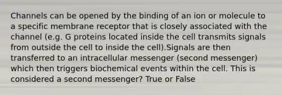 Channels can be opened by the binding of an ion or molecule to a specific membrane receptor that is closely associated with the channel (e.g. G proteins located inside the cell transmits signals from outside the cell to inside the cell).Signals are then transferred to an intracellular messenger (second messenger) which then triggers biochemical events within the cell. This is considered a second messenger? True or False