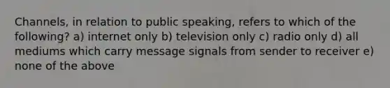 Channels, in relation to public speaking, refers to which of the following? a) internet only b) television only c) radio only d) all mediums which carry message signals from sender to receiver e) none of the above