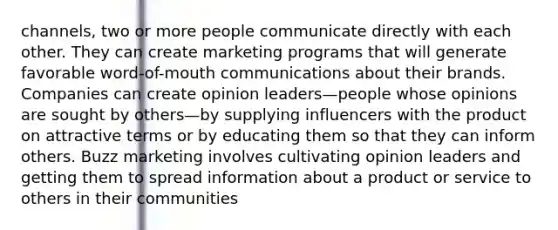 channels, two or more people communicate directly with each other. They can create marketing programs that will generate favorable word-of-mouth communications about their brands. Companies can create opinion leaders—people whose opinions are sought by others—by supplying influencers with the product on attractive terms or by educating them so that they can inform others. Buzz marketing involves cultivating opinion leaders and getting them to spread information about a product or service to others in their communities