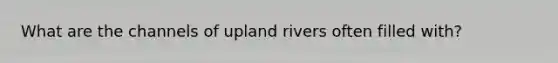 What are the channels of upland rivers often filled with?