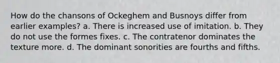 How do the chansons of Ockeghem and Busnoys differ from earlier examples? a. There is increased use of imitation. b. They do not use the formes fixes. c. The contratenor dominates the texture more. d. The dominant sonorities are fourths and fifths.