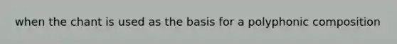 when the chant is used as the basis for a polyphonic composition