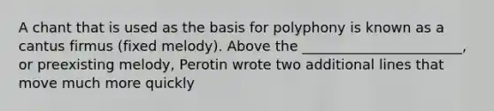 A chant that is used as the basis for polyphony is known as a cantus firmus (fixed melody). Above the _______________________, or preexisting melody, Perotin wrote two additional lines that move much more quickly