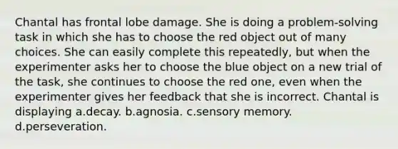 Chantal has frontal lobe damage. She is doing a problem-solving task in which she has to choose the red object out of many choices. She can easily complete this repeatedly, but when the experimenter asks her to choose the blue object on a new trial of the task, she continues to choose the red one, even when the experimenter gives her feedback that she is incorrect. Chantal is displaying a.decay. b.agnosia. c.sensory memory. d.perseveration.