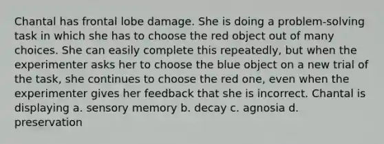 Chantal has frontal lobe damage. She is doing a problem-solving task in which she has to choose the red object out of many choices. She can easily complete this repeatedly, but when the experimenter asks her to choose the blue object on a new trial of the task, she continues to choose the red one, even when the experimenter gives her feedback that she is incorrect. Chantal is displaying a. sensory memory b. decay c. agnosia d. preservation