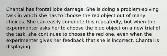 Chantal has frontal lobe damage. She is doing a problem-solving task in which she has to choose the red object out of many choices. She can easily complete this repeatedly, but when the experimenter asks her to choose the blue object on a new trial of the task, she continues to choose the red one, even when the experimenter gives her feedback that she is incorrect. Chantal is displaying