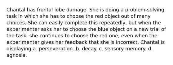 Chantal has frontal lobe damage. She is doing a problem-solving task in which she has to choose the red object out of many choices. She can easily complete this repeatedly, but when the experimenter asks her to choose the blue object on a new trial of the task, she continues to choose the red one, even when the experimenter gives her feedback that she is incorrect. Chantal is displaying a. perseveration. b. decay. c. sensory memory. d. agnosia.