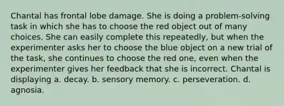 Chantal has frontal lobe damage. She is doing a problem-solving task in which she has to choose the red object out of many choices. She can easily complete this repeatedly, but when the experimenter asks her to choose the blue object on a new trial of the task, she continues to choose the red one, even when the experimenter gives her feedback that she is incorrect. Chantal is displaying a. decay. b. sensory memory. c. perseveration. d. agnosia.