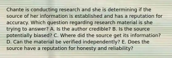 Chante is conducting research and she is determining if the source of her information is established and has a reputation for accuracy. Which question regarding research material is she trying to​ answer? A. Is the author​ credible? B. Is the source potentially​ biased? C. Where did the source get its​ information? D. Can the material be verified​ independently? E. Does the source have a reputation for honesty and​ reliability?