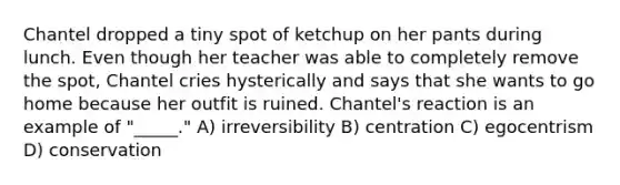 Chantel dropped a tiny spot of ketchup on her pants during lunch. Even though her teacher was able to completely remove the spot, Chantel cries hysterically and says that she wants to go home because her outfit is ruined. Chantel's reaction is an example of "_____." A) irreversibility B) centration C) egocentrism D) conservation