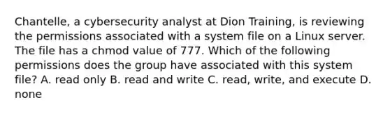 Chantelle, a cybersecurity analyst at Dion Training, is reviewing the permissions associated with a system file on a Linux server. The file has a chmod value of 777. Which of the following permissions does the group have associated with this system file? A. read only B. read and write C. read, write, and execute D. none