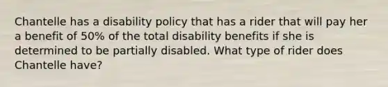 Chantelle has a disability policy that has a rider that will pay her a benefit of 50% of the total disability benefits if she is determined to be partially disabled. What type of rider does Chantelle have?