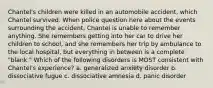 Chantel's children were killed in an automobile accident, which Chantel survived. When police question here about the events surrounding the accident, Chantel is unable to remember anything. She remembers getting into her car to drive her children to school, and she remembers her trip by ambulance to the local hospital, but everything in between is a complete "blank." Which of the following disorders is MOST consistent with Chantel's experience? a. generalized anxiety disorder b. dissociative fugue c. dissociative amnesia d. panic disorder