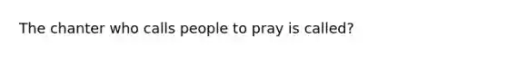 The chanter who calls people to pray is called?