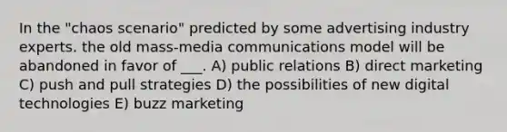 In the "chaos scenario" predicted by some advertising industry experts. the old mass-media communications model will be abandoned in favor of ___. A) public relations B) direct marketing C) push and pull strategies D) the possibilities of new digital technologies E) buzz marketing