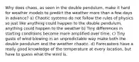 Why does chaos, as seen in the double pendulum, make it hard for weather models to predict the weather more than a few days in advance? a) Chaotic systems do not follow the rules of physics so just like anything could happen to the double pendulum, anything could happen to the weather b) Tiny differences in starting conditions become more amplified over time. c) Tiny gusts of wind blowing in an unpredictable way make both the double pendulum and the weather chaotic. d) Forecasters have a really good knowledge of the temperature at every location, but have to guess what the wind is.