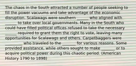 The chaos in the South attracted a number of people seeking to fill the power vacuums and take advantage of the economic disruption. Scalawags were southern ______ who aligned with ______ to take over local governments. Many in the South who could have filled political offices refused to take the necessary ______ required to grant them the right to vote, leaving many opportunities for Scalawags and others. Carpetbaggers were _________ who traveled to the _______ for various reasons. Some provided assistance, while others sought to make _______ or to acquire political power during this chaotic period. (American History 1790 to 1898)