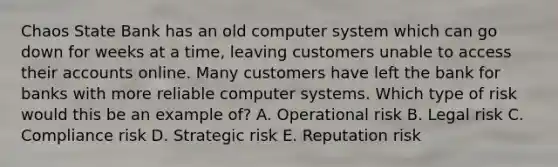 Chaos State Bank has an old computer system which can go down for weeks at a time, leaving customers unable to access their accounts online. Many customers have left the bank for banks with more reliable computer systems. Which type of risk would this be an example of? A. Operational risk B. Legal risk C. Compliance risk D. Strategic risk E. Reputation risk