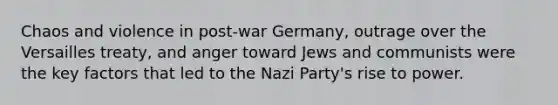 Chaos and violence in post-war Germany, outrage over the Versailles treaty, and anger toward Jews and communists were the key factors that led to the Nazi Party's rise to power.