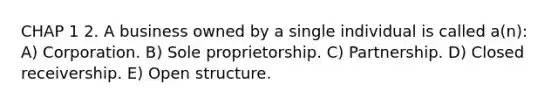 CHAP 1 2. A business owned by a single individual is called a(n): A) Corporation. B) Sole proprietorship. C) Partnership. D) Closed receivership. E) Open structure.