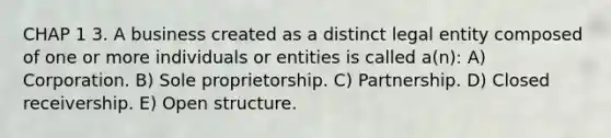 CHAP 1 3. A business created as a distinct legal entity composed of one or more individuals or entities is called a(n): A) Corporation. B) Sole proprietorship. C) Partnership. D) Closed receivership. E) Open structure.