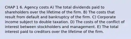 CHAP 1 6. Agency costs A) The total dividends paid to shareholders over the lifetime of the firm. B) The costs that result from default and bankruptcy of the firm. C) Corporate income subject to double taxation. D) The costs of the conflict of interest between stockholders and management. E) The total interest paid to creditors over the lifetime of the firm.