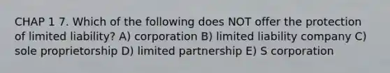 CHAP 1 7. Which of the following does NOT offer the protection of limited liability? A) corporation B) limited liability company C) sole proprietorship D) limited partnership E) S corporation